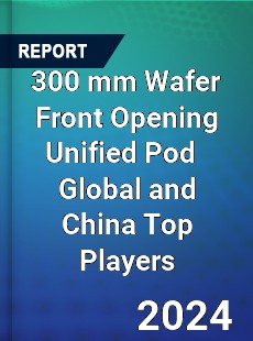 300 mm Wafer Front Opening Unified Pod Global and China Top Players Market