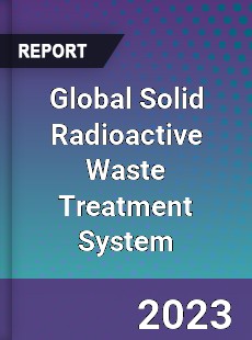 Global Solid Radioactive Waste Treatment System Industry