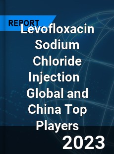 Levofloxacin Sodium Chloride Injection Global and China Top Players Market