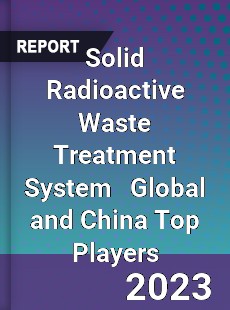 Solid Radioactive Waste Treatment System Global and China Top Players Market