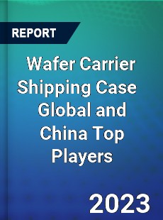 Wafer Carrier Shipping Case Global and China Top Players Market